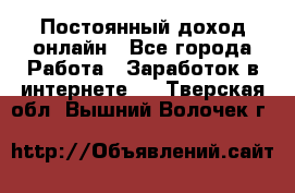 Постоянный доход онлайн - Все города Работа » Заработок в интернете   . Тверская обл.,Вышний Волочек г.